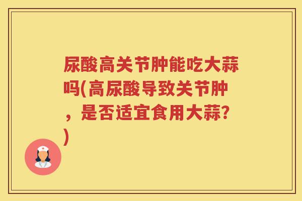 尿酸高关节肿能吃大蒜吗(高尿酸导致关节肿,是否适宜食用大蒜?) 尿酸高关节肿能吃大蒜吗(高尿酸导致关节肿,是否适宜食用大蒜?)