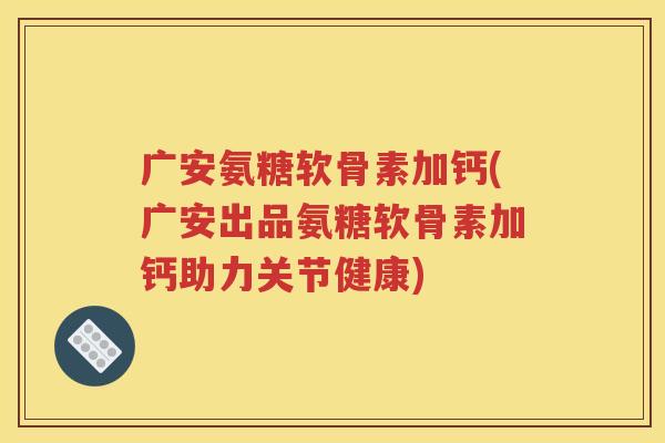广安氨糖软骨素加钙(广安出品氨糖软骨素加钙助力关节健康)