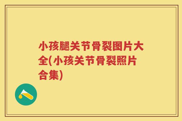 小孩腿关节骨裂图片大全(小孩关节骨裂照片合集) 小孩腿关节骨裂图片大全(小孩关节骨裂照片合集)