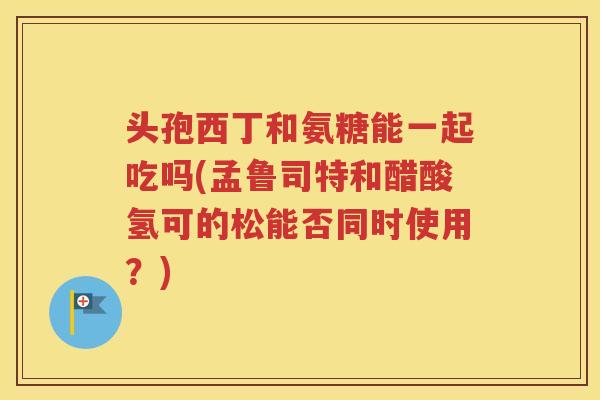 头孢西丁和氨糖能一起吃吗(孟鲁司特和醋酸氢可的松能否同时使用?) 头孢西丁和氨糖能一起吃吗(孟鲁司特和醋酸氢可的松能否同时使用?)