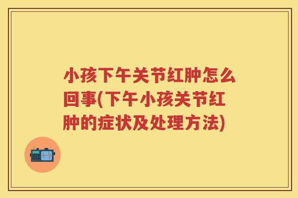 小孩下午关节红肿怎么回事(下午小孩关节红肿的症状及处理方法)