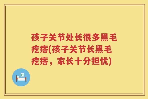 孩子关节处长很多黑毛疙瘩(孩子关节长黑毛疙瘩,家长十分担忧) 孩子关节处长很多黑毛疙瘩(孩子关节长黑毛疙瘩,家长十分担忧)