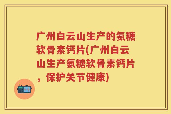 广州白云山生产的氨糖软骨素钙片(广州白云山生产氨糖软骨素钙片，保护关节健康)