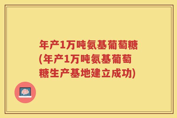 年产1万吨氨基葡萄糖(年产1万吨氨基葡萄糖生产基地建立成功) 年产1万吨氨基葡萄糖(年产1万吨氨基葡萄糖生产基地建立成功)