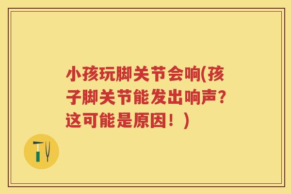 小孩玩脚关节会响(孩子脚关节能发出响声?这可能是原因!) 小孩玩脚关节会响(孩子脚关节能发出响声?这可能是原因!)