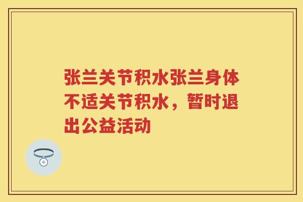 张兰关节积水张兰身体不适关节积水,暂时退出公益活动 张兰关节积水张兰身体不适关节积水,暂时退出公益活动