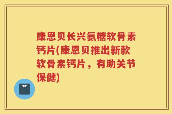 康恩贝长兴氨糖软骨素钙片(康恩贝推出新款软骨素钙片，有助关节保健)