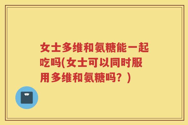 女士多维和氨糖能一起吃吗(女士可以同时服用多维和氨糖吗?) 女士多维和氨糖能一起吃吗(女士可以同时服用多维和氨糖吗?)