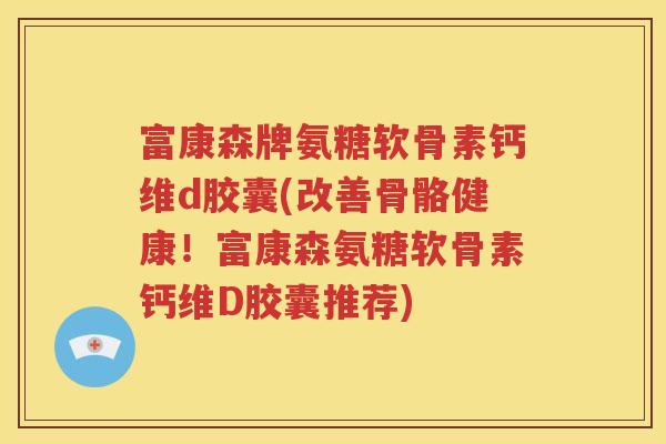 富康森牌氨糖软骨素钙维d胶囊(改善骨骼健康!富康森氨糖软骨素钙维D胶囊推荐) 富康森牌氨糖软骨素钙维d胶囊(改善骨骼健康!富康森氨糖软骨素钙维D胶囊推荐)