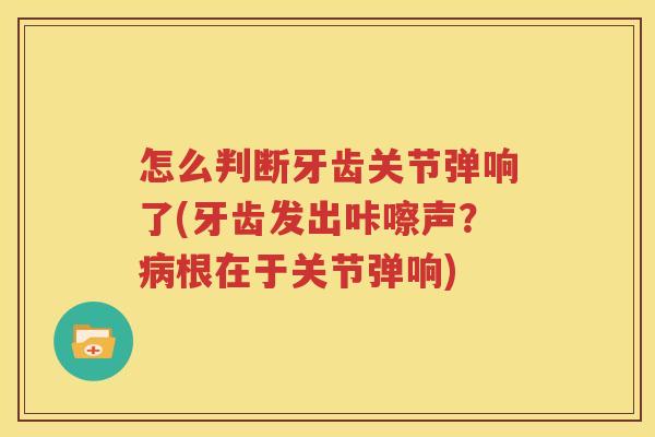 怎么判断牙齿关节弹响了(牙齿发出咔嚓声？根在于关节弹响)