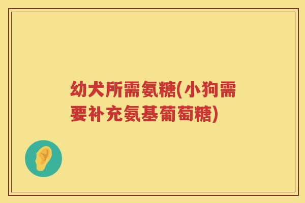 幼犬所需氨糖(小狗需要补充氨基葡萄糖) 幼犬所需氨糖(小狗需要补充氨基葡萄糖)