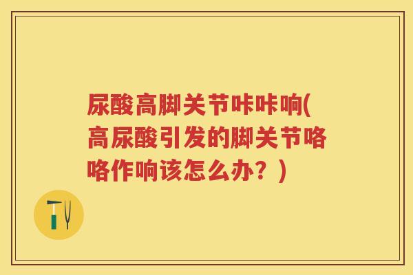 尿酸高脚关节咔咔响(高尿酸引发的脚关节咯咯作响该怎么办?) 尿酸高脚关节咔咔响(高尿酸引发的脚关节咯咯作响该怎么办?)
