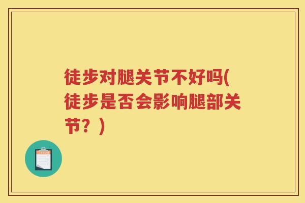 徒步对腿关节不好吗(徒步是否会影响腿部关节?) 徒步对腿关节不好吗(徒步是否会影响腿部关节?)