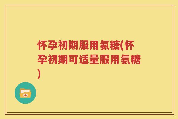 怀孕初期服用氨糖(怀孕初期可适量服用氨糖)