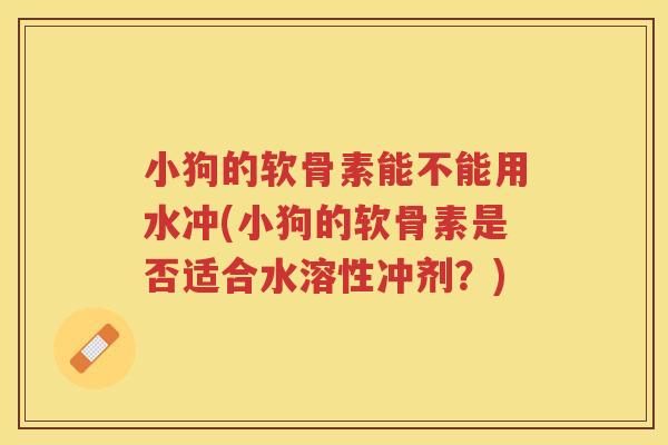 小狗的软骨素能不能用水冲(小狗的软骨素是否适合水溶性冲剂?) 小狗的软骨素能不能用水冲(小狗的软骨素是否适合水溶性冲剂?)