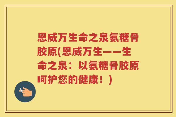 恩威万生命之泉氨糖骨胶原(恩威万生——生命之泉:以氨糖骨胶原呵护您的健康!) 恩威万生命之泉氨糖骨胶原(恩威万生——生命之泉:以氨糖骨胶原呵护您的健康!)