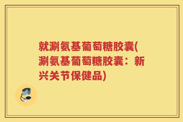 就涮氨基葡萄糖胶囊(涮氨基葡萄糖胶囊:新兴关节保健品) 就涮氨基葡萄糖胶囊(涮氨基葡萄糖胶囊:新兴关节保健品)