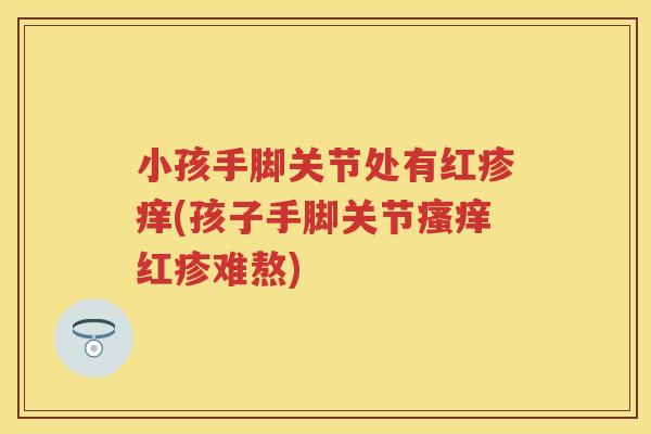 小孩手脚关节处有红疹痒(孩子手脚关节红疹难熬) 小孩手脚关节处有红疹痒(孩子手脚关节红疹难熬)
