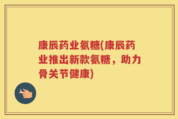 康辰药业氨糖(康辰药业推出新款氨糖,助力骨关节健康) 康辰药业氨糖(康辰药业推出新款氨糖,助力骨关节健康)