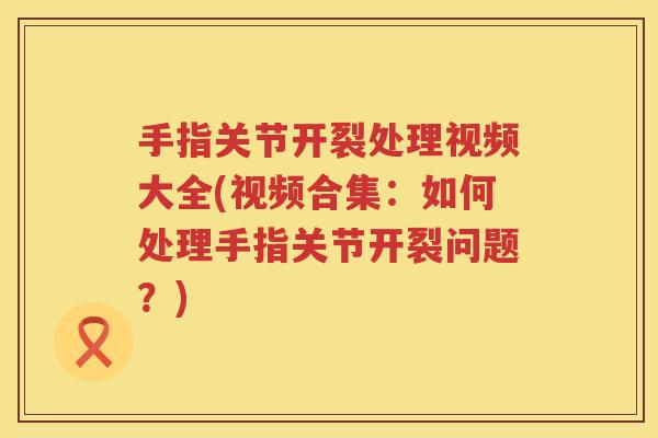 手指关节开裂处理视频大全(视频合集:如何处理手指关节开裂问题?) 手指关节开裂处理视频大全(视频合集:如何处理手指关节开裂问题?)