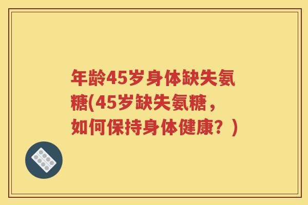 年龄45岁身体缺失氨糖(45岁缺失氨糖,如何保持身体健康?) 年龄45岁身体缺失氨糖(45岁缺失氨糖,如何保持身体健康?)