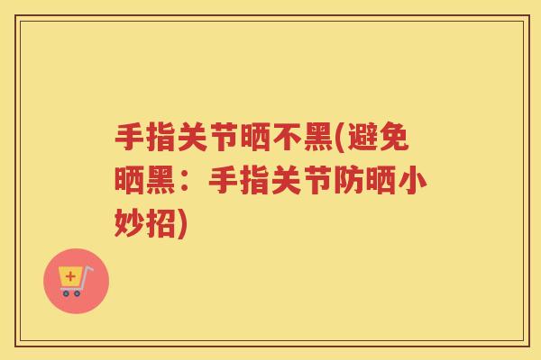 手指关节晒不黑(避免晒黑：手指关节防晒小妙招)