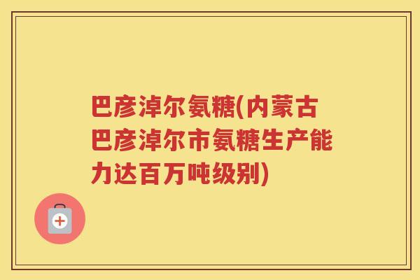 巴彦淖尔氨糖(内蒙古巴彦淖尔市氨糖生产能力达百万吨级别)