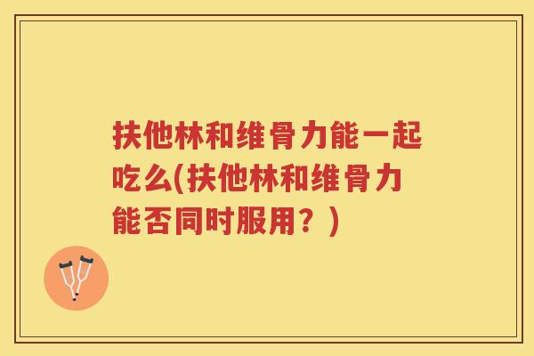 扶他林和维骨力能一起吃么(扶他林和维骨力能否同时服用？)