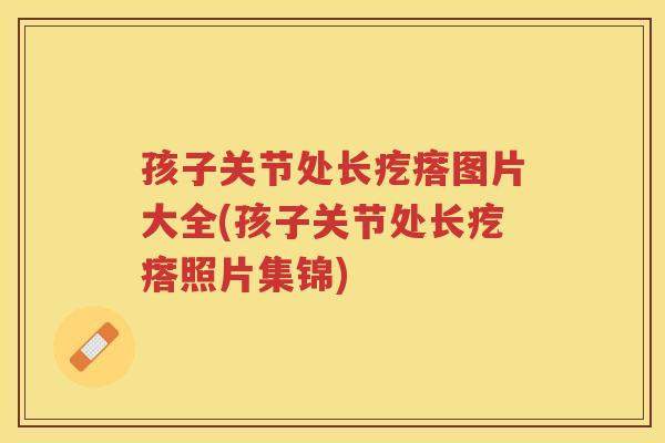 孩子关节处长疙瘩图片大全(孩子关节处长疙瘩照片集锦) 孩子关节处长疙瘩图片大全(孩子关节处长疙瘩照片集锦)