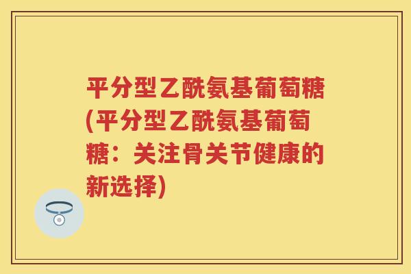 平分型乙酰氨基葡萄糖(平分型乙酰氨基葡萄糖:关注骨关节健康的新选择) 平分型乙酰氨基葡萄糖(平分型乙酰氨基葡萄糖:关注骨关节健康的新选择)