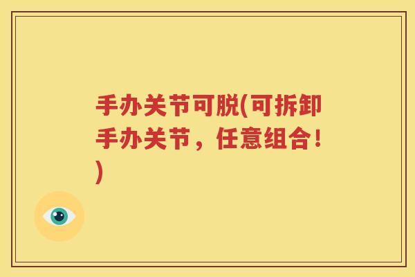 手办关节可脱(可拆卸手办关节,任意组合!) 手办关节可脱(可拆卸手办关节,任意组合!)