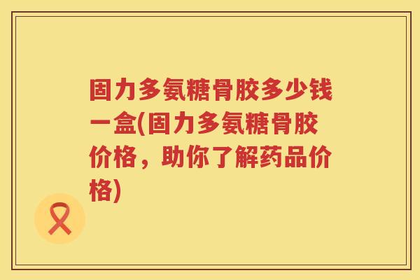 固力多氨糖骨胶多少钱一盒(固力多氨糖骨胶价格,助你了解药品价格) 固力多氨糖骨胶多少钱一盒(固力多氨糖骨胶价格,助你了解药品价格)
