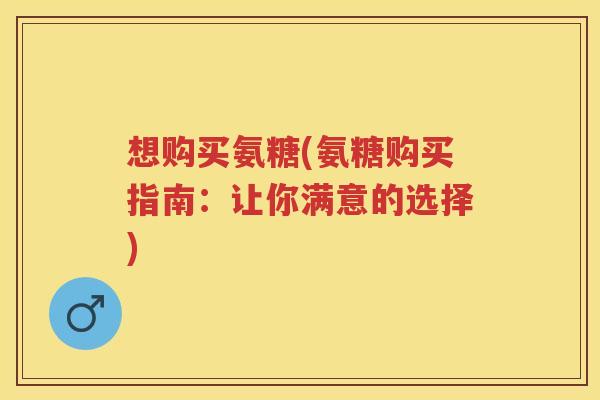 想购买氨糖(氨糖购买指南:让你满意的选择) 想购买氨糖(氨糖购买指南:让你满意的选择)