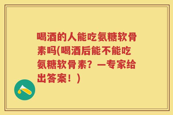 喝酒的人能吃氨糖软骨素吗(喝酒后能不能吃氨糖软骨素？—专家给出答案！)