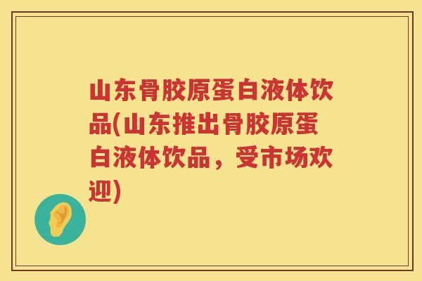 山东骨胶原蛋白液体饮品(山东推出骨胶原蛋白液体饮品,受市场欢迎) 山东骨胶原蛋白液体饮品(山东推出骨胶原蛋白液体饮品,受市场欢迎)