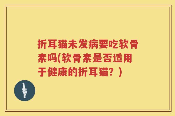 折耳猫未发要吃软骨素吗(软骨素是否适用于健康的折耳猫？)