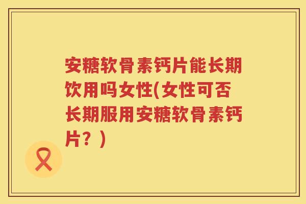 安糖软骨素钙片能长期饮用吗女性(女性可否长期服用安糖软骨素钙片?) 安糖软骨素钙片能长期饮用吗女性(女性可否长期服用安糖软骨素钙片?)