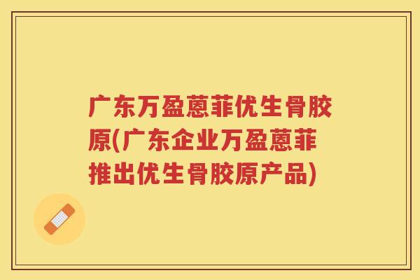 广东万盈蒽菲优生骨胶原(广东企业万盈蒽菲推出优生骨胶原产品) 广东万盈蒽菲优生骨胶原(广东企业万盈蒽菲推出优生骨胶原产品)