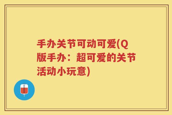 手办关节可动可爱(Q版手办:超可爱的关节活动小玩意) 手办关节可动可爱(Q版手办:超可爱的关节活动小玩意)