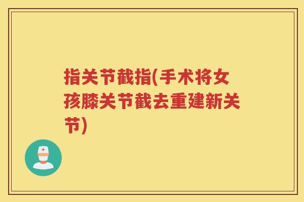 指关节截指(手术将女孩膝关节截去重建新关节) 指关节截指(手术将女孩膝关节截去重建新关节)