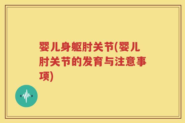 婴儿身躯肘关节(婴儿肘关节的发育与注意事项) 婴儿身躯肘关节(婴儿肘关节的发育与注意事项)