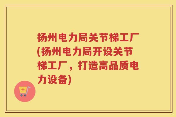 扬州电力局关节梯工厂(扬州电力局开设关节梯工厂，打造高品质电力设备)