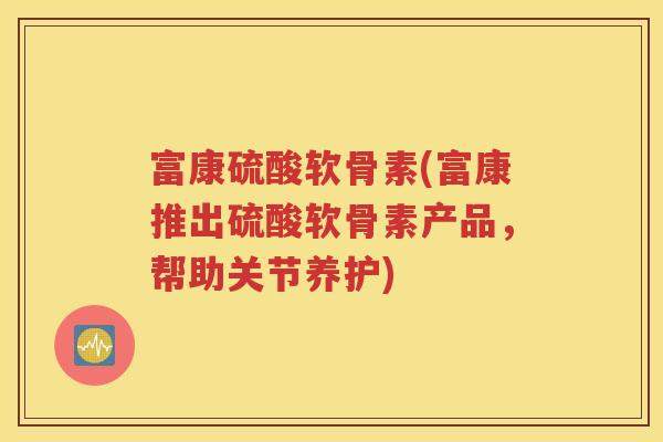 富康硫酸软骨素(富康推出硫酸软骨素产品,帮助关节养护) 富康硫酸软骨素(富康推出硫酸软骨素产品,帮助关节养护)
