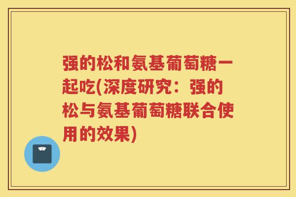 强的松和氨基葡萄糖一起吃(深度研究：强的松与氨基葡萄糖联合使用的效果)