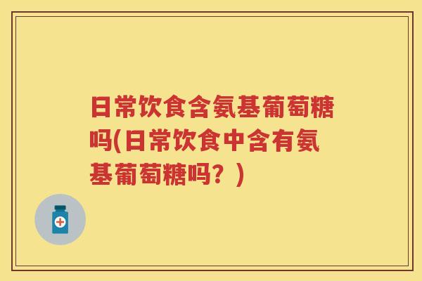 日常饮食含氨基葡萄糖吗(日常饮食中含有氨基葡萄糖吗?) 日常饮食含氨基葡萄糖吗(日常饮食中含有氨基葡萄糖吗?)