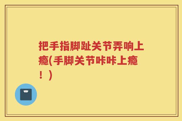 把手指脚趾关节弄响上瘾(手脚关节咔咔上瘾！)