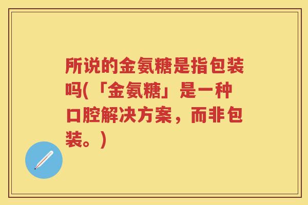 所说的金氨糖是指包装吗(「金氨糖」是一种口腔解决方案,而非包装。) 所说的金氨糖是指包装吗(「金氨糖」是一种口腔解决方案,而非包装。)