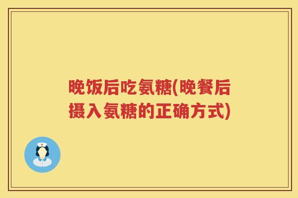晚饭后吃氨糖(晚餐后摄入氨糖的正确方式) 晚饭后吃氨糖(晚餐后摄入氨糖的正确方式)