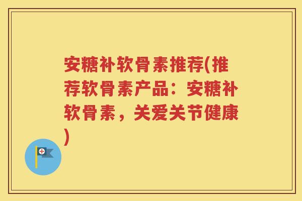 安糖补软骨素推荐(推荐软骨素产品：安糖补软骨素，关爱关节健康)