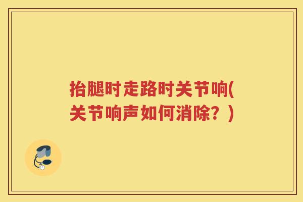 抬腿时走路时关节响(关节响声如何消除?) 抬腿时走路时关节响(关节响声如何消除?)